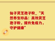 仙子灵芝孢子粉_“天然养生珍品：高效灵芝孢子粉，提升免疫力，守护健康”