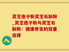 灵芝孢子粉灵芝石斛粉_灵芝孢子粉与灵芝石斛粉：健康养生的双重选择
