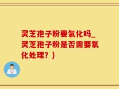 灵芝孢子粉要氧化吗_灵芝孢子粉是否需要氧化处理？)