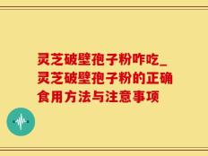 灵芝破壁孢子粉咋吃_灵芝破壁孢子粉的正确食用方法与注意事项