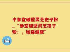 中参堂破壁灵芝孢子粉_“参堂破壁灵芝孢子粉：，增强健康”