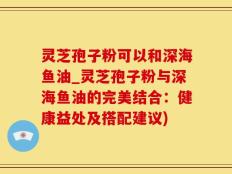 灵芝孢子粉可以和深海鱼油_灵芝孢子粉与深海鱼油的完美结合：健康益处及搭配建议)