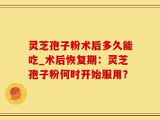 灵芝孢子粉术后多久能吃_术后恢复期：灵芝孢子粉何时开始服用？