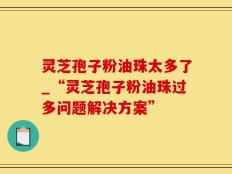 灵芝孢子粉油珠太多了_“灵芝孢子粉油珠过多问题解决方案”