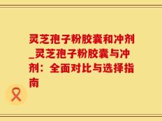 灵芝孢子粉胶囊和冲剂_灵芝孢子粉胶囊与冲剂：全面对比与选择指南
