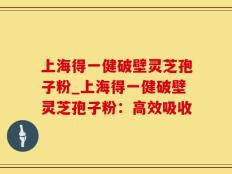 上海得一健破壁灵芝孢子粉_上海得一健破壁灵芝孢子粉：高效吸收