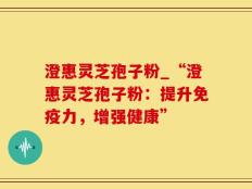 澄惠灵芝孢子粉_“澄惠灵芝孢子粉：提升免疫力，增强健康”