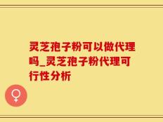 灵芝孢子粉可以做代理吗_灵芝孢子粉代理可行性分析