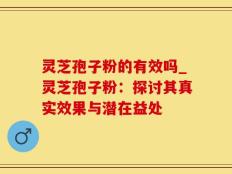 灵芝孢子粉的有效吗_灵芝孢子粉：探讨其真实效果与潜在益处
