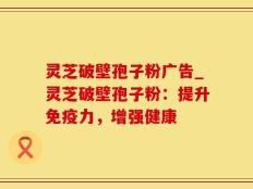 灵芝破壁孢子粉广告_灵芝破壁孢子粉：提升免疫力，增强健康