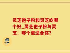 灵芝孢子粉和灵芝吃哪个好_灵芝孢子粉与灵芝：哪个更适合你？