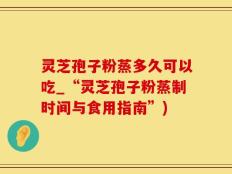 灵芝孢子粉蒸多久可以吃_“灵芝孢子粉蒸制时间与食用指南”)