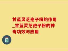 甘蓝灵芝孢子粉的作用_甘蓝灵芝孢子粉的神奇功效与应用