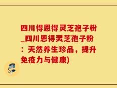 四川得恩得灵芝孢子粉_四川恩得灵芝孢子粉：天然养生珍品，提升免疫力与健康)