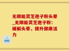 无限能灵芝孢子粉头晕_无限能灵芝孢子粉：缓解头晕，提升健康活力