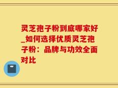 灵芝孢子粉到底哪家好_如何选择优质灵芝孢子粉：品牌与功效全面对比