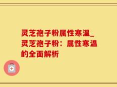 灵芝孢子粉属性寒温_灵芝孢子粉：属性寒温的全面解析