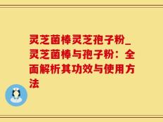 灵芝菌棒灵芝孢子粉_灵芝菌棒与孢子粉：全面解析其功效与使用方法