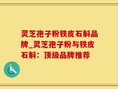 灵芝孢子粉铁皮石斛品牌_灵芝孢子粉与铁皮石斛：顶级品牌推荐