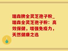瑞森牌全灵芝孢子粉_瑞森全灵芝孢子粉：高效保健，增强免疫力，天然健康之选
