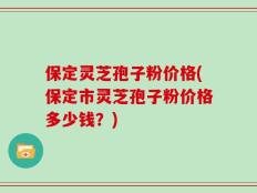 保定灵芝孢子粉价格(保定市灵芝孢子粉价格多少钱？)