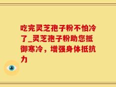 吃完灵芝孢子粉不怕冷了_灵芝孢子粉助您抵御寒冷，增强身体抵抗力