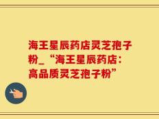 海王星辰药店灵芝孢子粉_“海王星辰药店：高品质灵芝孢子粉”