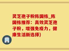 灵芝孢子粉陈国栋_陈国栋推荐：高效灵芝孢子粉，增强免疫力，健康生活新选择)