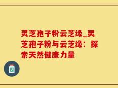 灵芝孢子粉云芝缘_灵芝孢子粉与云芝缘：探索天然健康力量