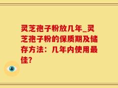 灵芝孢子粉放几年_灵芝孢子粉的保质期及储存方法：几年内使用最佳？