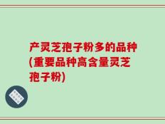 产灵芝孢子粉多的品种(重要品种高含量灵芝孢子粉)