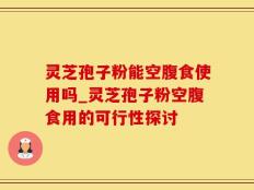 灵芝孢子粉能空腹食使用吗_灵芝孢子粉空腹食用的可行性探讨