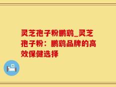 灵芝孢子粉鹏鹞_灵芝孢子粉：鹏鹞品牌的高效保健选择