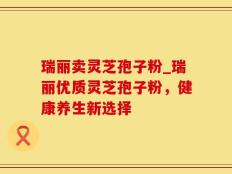 瑞丽卖灵芝孢子粉_瑞丽优质灵芝孢子粉，健康养生新选择