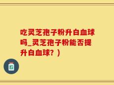 吃灵芝孢子粉升白血球吗_灵芝孢子粉能否提升白血球？)