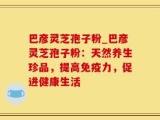 巴彦灵芝孢子粉_巴彦灵芝孢子粉：天然养生珍品，提高免疫力，促进健康生活