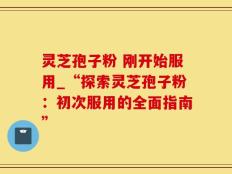 灵芝孢子粉 刚开始服用_“探索灵芝孢子粉：初次服用的全面指南”