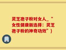 灵芝孢子粉对女人_“女性健康新选择：灵芝孢子粉的神奇功效”)