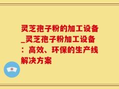 灵芝孢子粉的加工设备_灵芝孢子粉加工设备：高效、环保的生产线解决方案