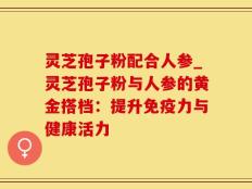 灵芝孢子粉配合人参_灵芝孢子粉与人参的黄金搭档：提升免疫力与健康活力
