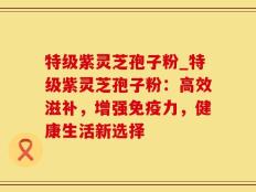 特级紫灵芝孢子粉_特级紫灵芝孢子粉：高效滋补，增强免疫力，健康生活新选择