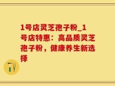 1号店灵芝孢子粉_1号店特惠：高品质灵芝孢子粉，健康养生新选择