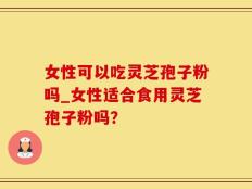 女性可以吃灵芝孢子粉吗_女性适合食用灵芝孢子粉吗？