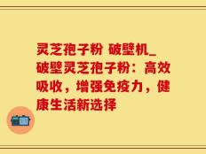 灵芝孢子粉 破壁机_破壁灵芝孢子粉：高效吸收，增强免疫力，健康生活新选择