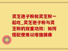 灵芝孢子粉和灵芝粉一起吃_灵芝孢子粉与灵芝粉的双重功效：如何搭配使用以增强健康