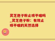 灵芝孢子粉止咳平喘吗_灵芝孢子粉：有效止咳平喘的天然选择