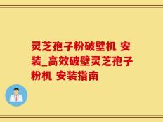 灵芝孢子粉破壁机 安装_高效破壁灵芝孢子粉机 安装指南