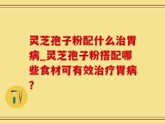 灵芝孢子粉配什么治胃病_灵芝孢子粉搭配哪些食材可有效治疗胃病？