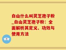 白山什么叫灵芝孢子粉_白山灵芝孢子粉：全面解析其定义、功效与使用方法