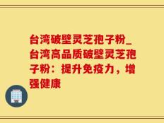 台湾破壁灵芝孢子粉_台湾高品质破壁灵芝孢子粉：提升免疫力，增强健康